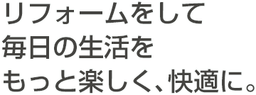 リフォームをして毎日の生活をもっと楽しく、快適に。